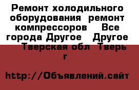 Ремонт холодильного оборудования, ремонт компрессоров. - Все города Другое » Другое   . Тверская обл.,Тверь г.